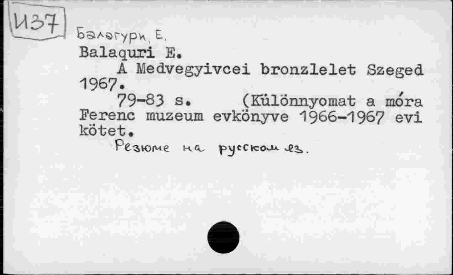 ﻿иг>?1
Бв1Лъ>Гурч Е-.
Balaquri Е.
A Medvegyivcei bronzlelet Szeged 196?.
79-S3 s. (Kulönnyomat a mora Ferenc muzeum evkönyve 1966-1967 evi kötet.
Рє^юіме pyeCtcoo*. .